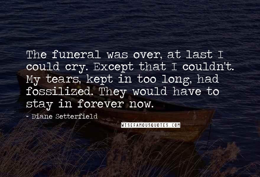 Diane Setterfield Quotes: The funeral was over, at last I could cry. Except that I couldn't. My tears, kept in too long, had fossilized. They would have to stay in forever now.