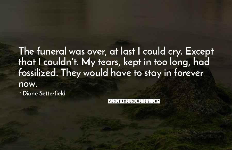 Diane Setterfield Quotes: The funeral was over, at last I could cry. Except that I couldn't. My tears, kept in too long, had fossilized. They would have to stay in forever now.