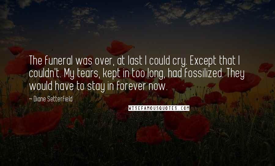 Diane Setterfield Quotes: The funeral was over, at last I could cry. Except that I couldn't. My tears, kept in too long, had fossilized. They would have to stay in forever now.