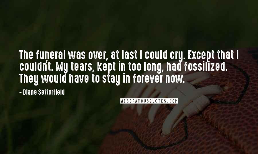 Diane Setterfield Quotes: The funeral was over, at last I could cry. Except that I couldn't. My tears, kept in too long, had fossilized. They would have to stay in forever now.