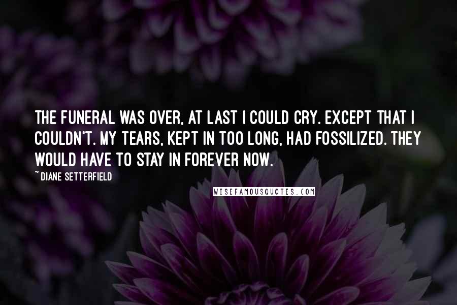 Diane Setterfield Quotes: The funeral was over, at last I could cry. Except that I couldn't. My tears, kept in too long, had fossilized. They would have to stay in forever now.