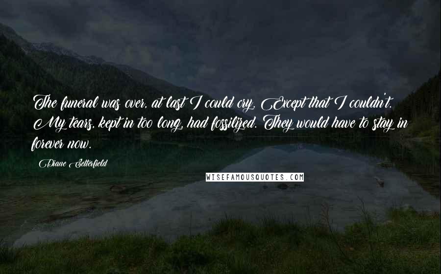 Diane Setterfield Quotes: The funeral was over, at last I could cry. Except that I couldn't. My tears, kept in too long, had fossilized. They would have to stay in forever now.