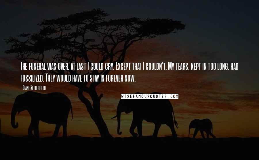 Diane Setterfield Quotes: The funeral was over, at last I could cry. Except that I couldn't. My tears, kept in too long, had fossilized. They would have to stay in forever now.
