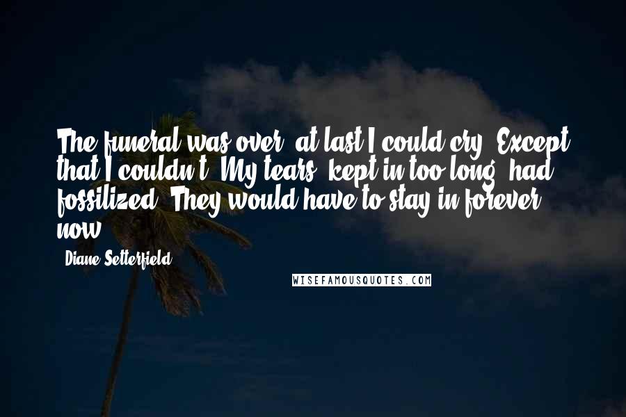 Diane Setterfield Quotes: The funeral was over, at last I could cry. Except that I couldn't. My tears, kept in too long, had fossilized. They would have to stay in forever now.