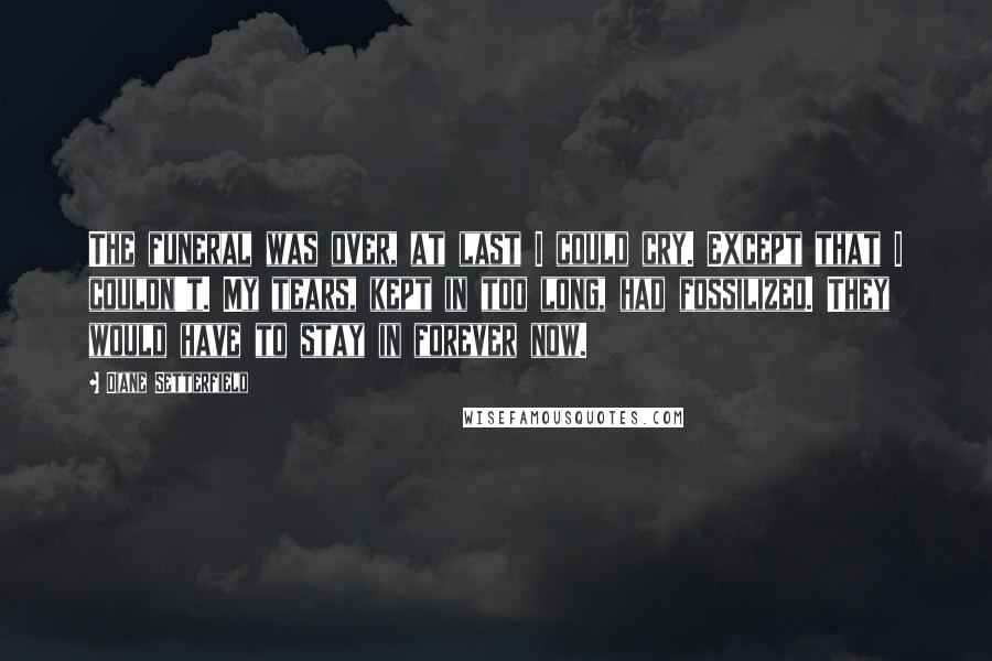 Diane Setterfield Quotes: The funeral was over, at last I could cry. Except that I couldn't. My tears, kept in too long, had fossilized. They would have to stay in forever now.