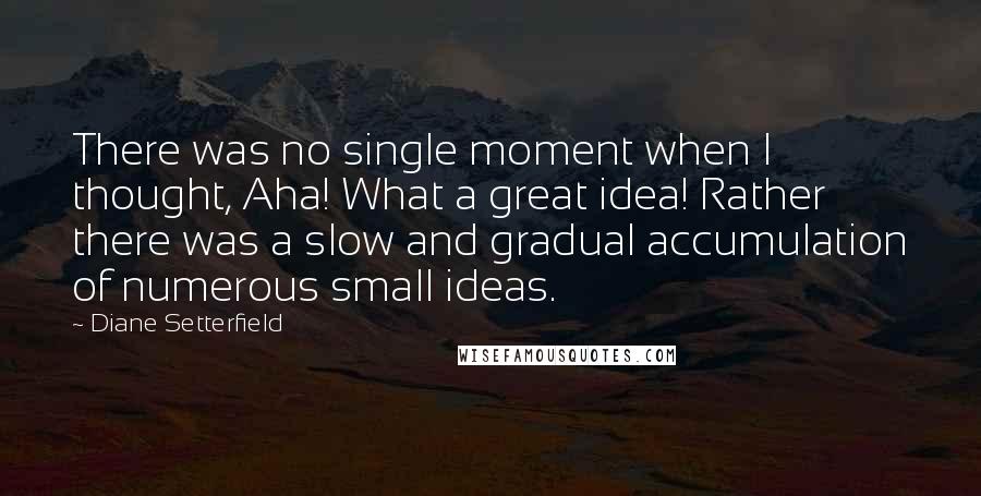 Diane Setterfield Quotes: There was no single moment when I thought, Aha! What a great idea! Rather there was a slow and gradual accumulation of numerous small ideas.