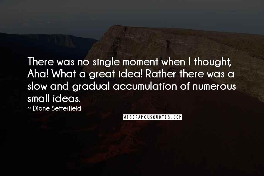 Diane Setterfield Quotes: There was no single moment when I thought, Aha! What a great idea! Rather there was a slow and gradual accumulation of numerous small ideas.