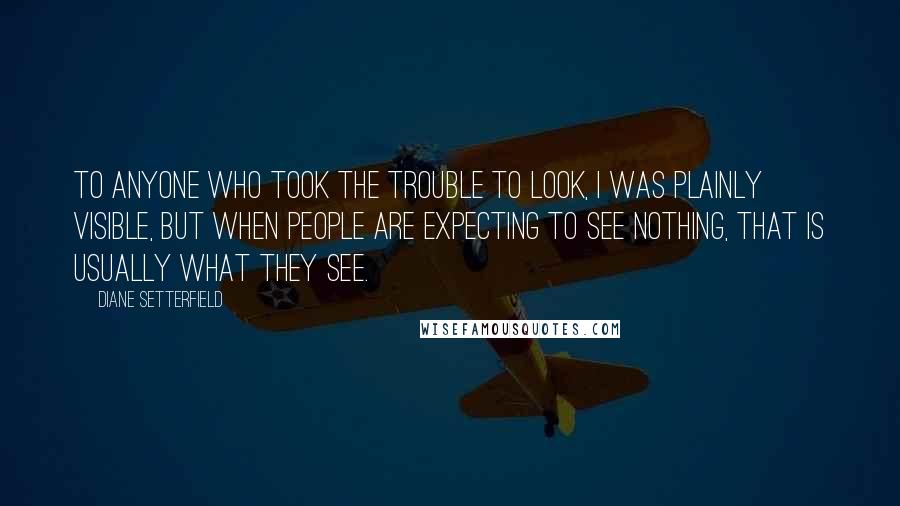 Diane Setterfield Quotes: To anyone who took the trouble to look, I was plainly visible, but when people are expecting to see nothing, that is usually what they see.