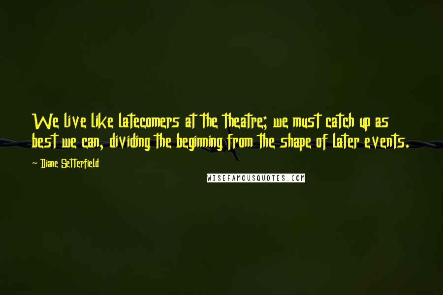 Diane Setterfield Quotes: We live like latecomers at the theatre; we must catch up as best we can, dividing the beginning from the shape of later events.