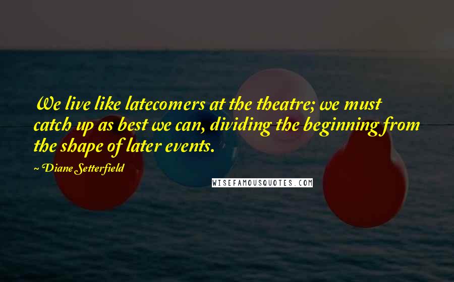 Diane Setterfield Quotes: We live like latecomers at the theatre; we must catch up as best we can, dividing the beginning from the shape of later events.