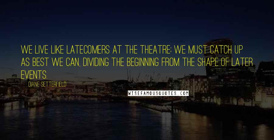 Diane Setterfield Quotes: We live like latecomers at the theatre; we must catch up as best we can, dividing the beginning from the shape of later events.