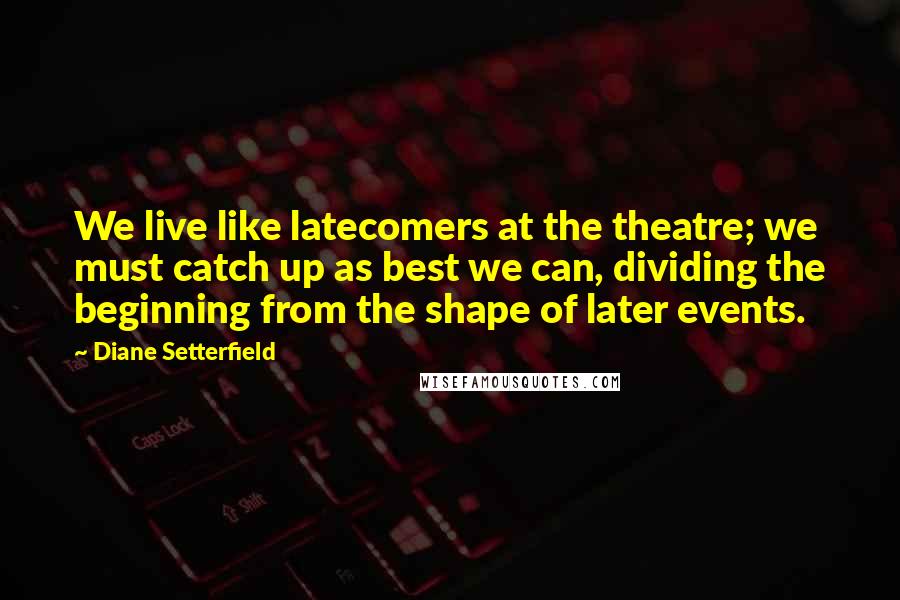 Diane Setterfield Quotes: We live like latecomers at the theatre; we must catch up as best we can, dividing the beginning from the shape of later events.