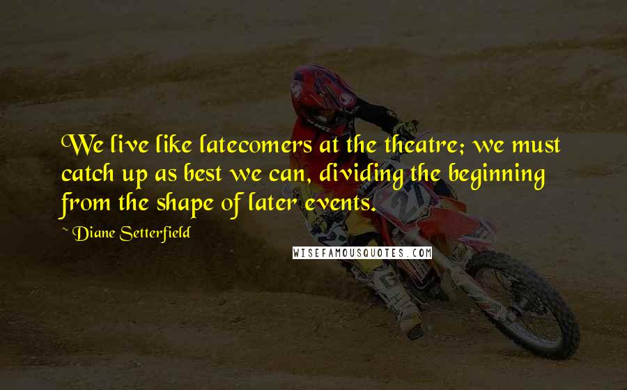 Diane Setterfield Quotes: We live like latecomers at the theatre; we must catch up as best we can, dividing the beginning from the shape of later events.