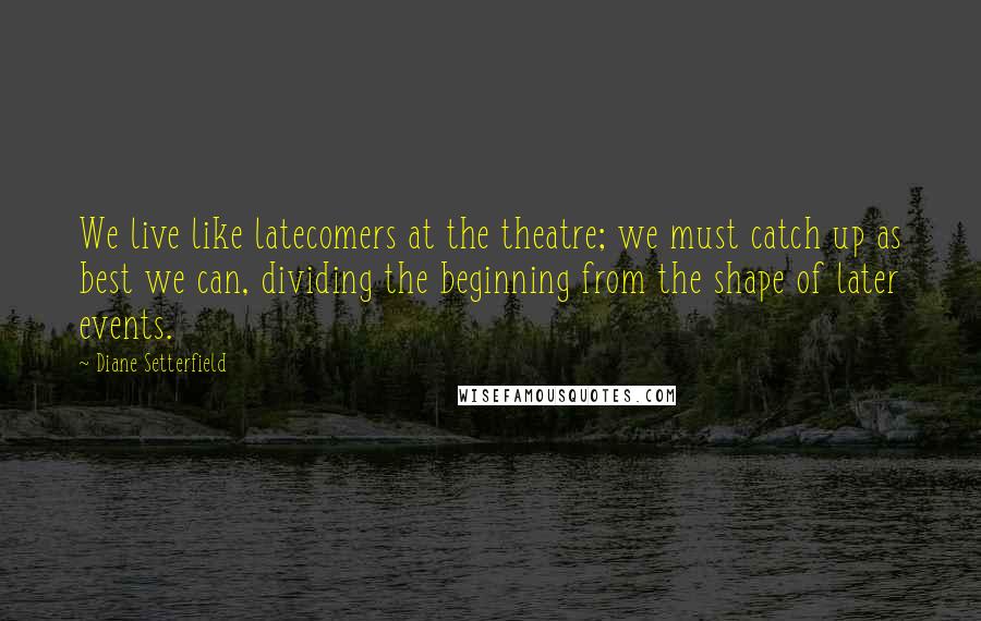 Diane Setterfield Quotes: We live like latecomers at the theatre; we must catch up as best we can, dividing the beginning from the shape of later events.