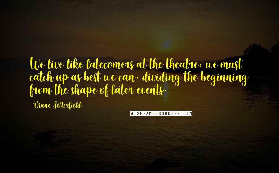 Diane Setterfield Quotes: We live like latecomers at the theatre; we must catch up as best we can, dividing the beginning from the shape of later events.