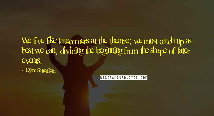Diane Setterfield Quotes: We live like latecomers at the theatre; we must catch up as best we can, dividing the beginning from the shape of later events.