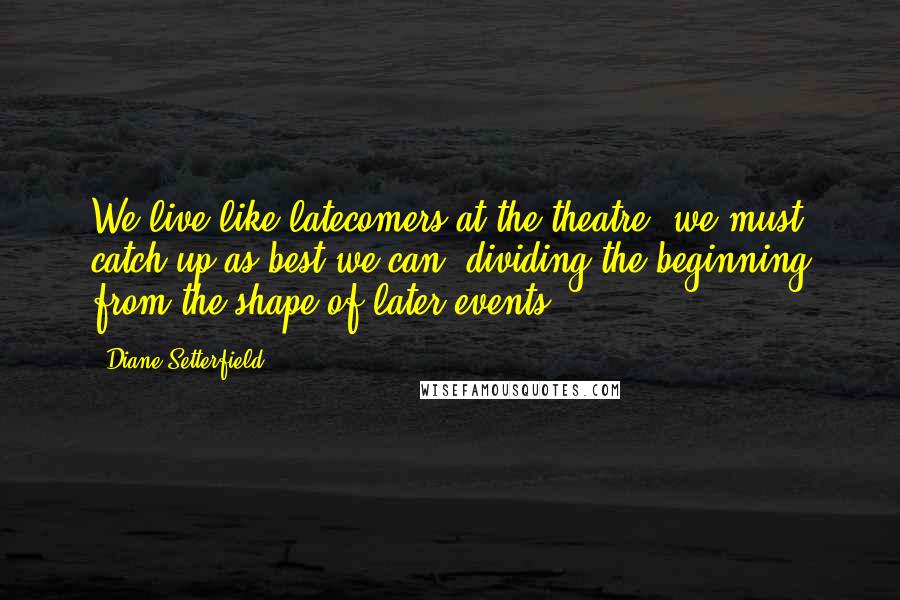 Diane Setterfield Quotes: We live like latecomers at the theatre; we must catch up as best we can, dividing the beginning from the shape of later events.