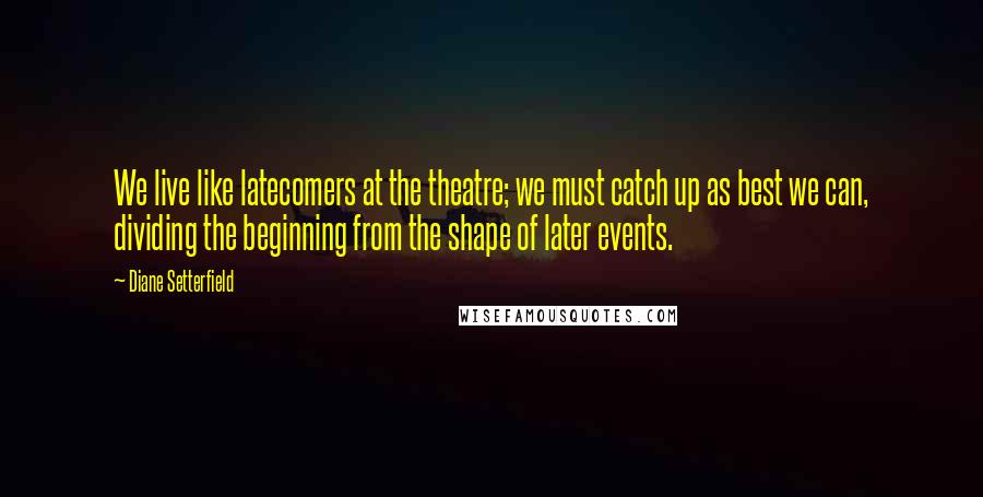 Diane Setterfield Quotes: We live like latecomers at the theatre; we must catch up as best we can, dividing the beginning from the shape of later events.