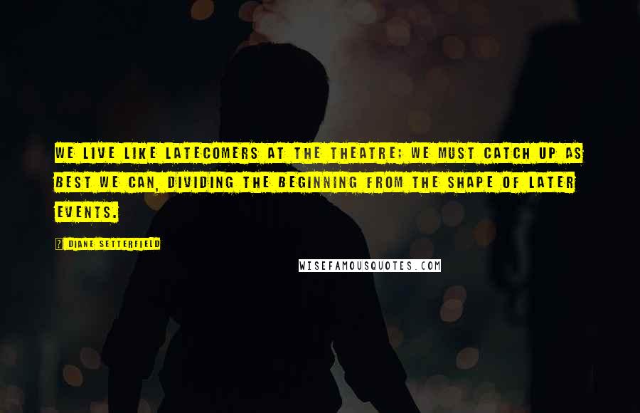 Diane Setterfield Quotes: We live like latecomers at the theatre; we must catch up as best we can, dividing the beginning from the shape of later events.