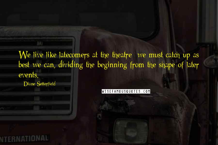 Diane Setterfield Quotes: We live like latecomers at the theatre; we must catch up as best we can, dividing the beginning from the shape of later events.