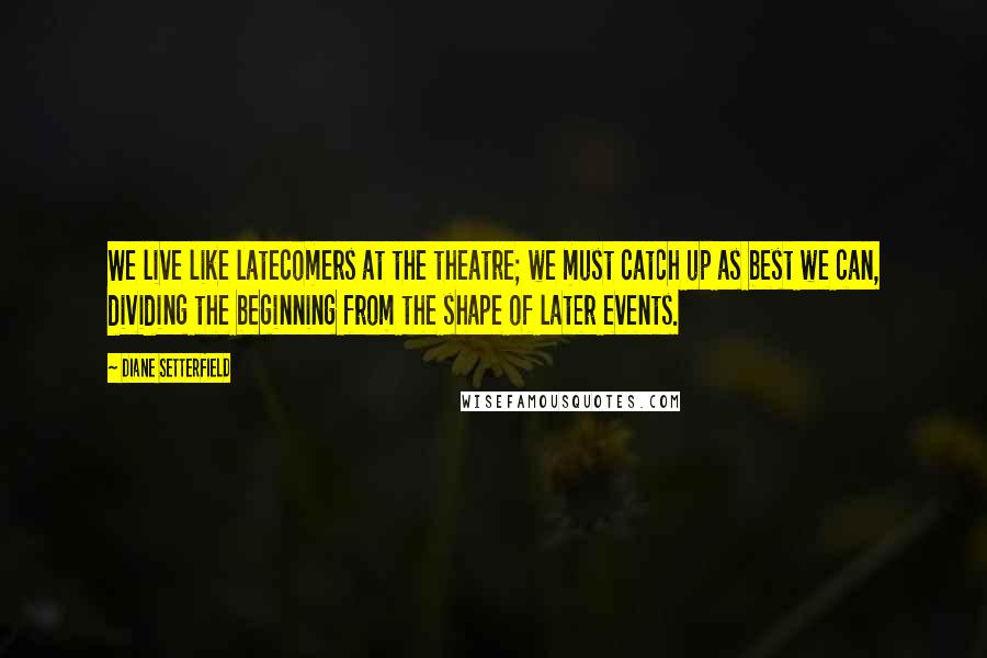 Diane Setterfield Quotes: We live like latecomers at the theatre; we must catch up as best we can, dividing the beginning from the shape of later events.