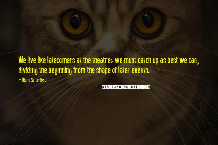 Diane Setterfield Quotes: We live like latecomers at the theatre; we must catch up as best we can, dividing the beginning from the shape of later events.