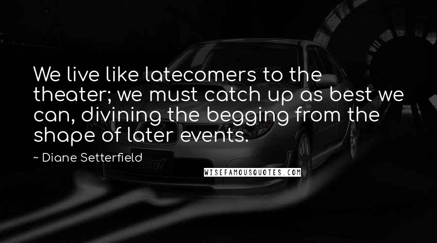 Diane Setterfield Quotes: We live like latecomers to the theater; we must catch up as best we can, divining the begging from the shape of later events.