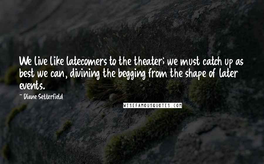 Diane Setterfield Quotes: We live like latecomers to the theater; we must catch up as best we can, divining the begging from the shape of later events.