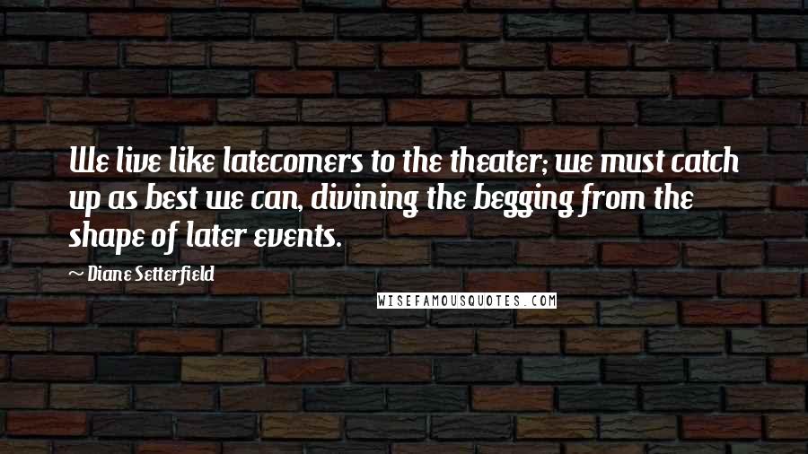 Diane Setterfield Quotes: We live like latecomers to the theater; we must catch up as best we can, divining the begging from the shape of later events.