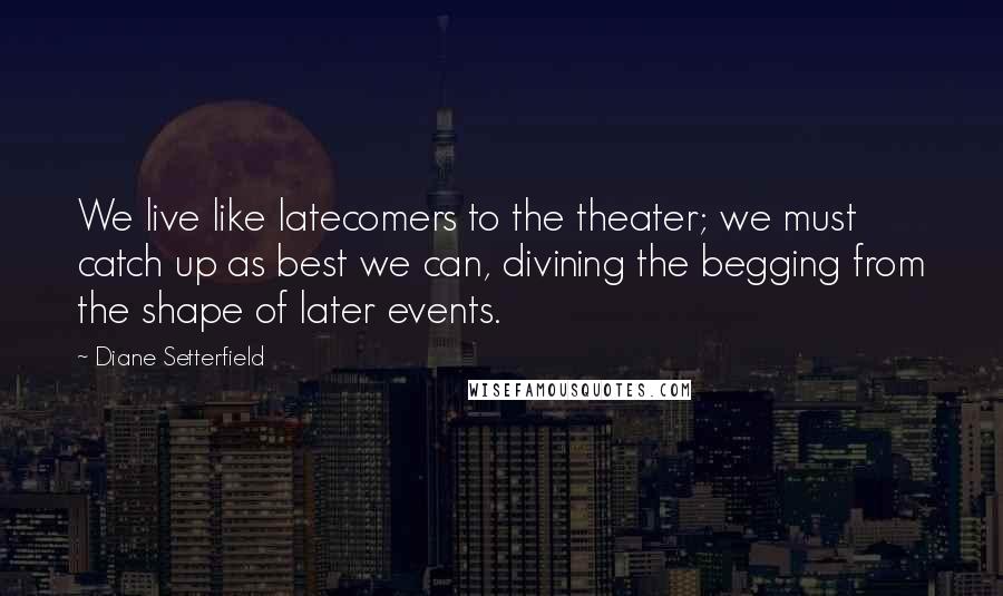 Diane Setterfield Quotes: We live like latecomers to the theater; we must catch up as best we can, divining the begging from the shape of later events.