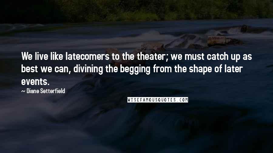 Diane Setterfield Quotes: We live like latecomers to the theater; we must catch up as best we can, divining the begging from the shape of later events.