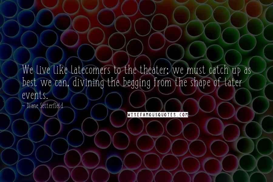 Diane Setterfield Quotes: We live like latecomers to the theater; we must catch up as best we can, divining the begging from the shape of later events.