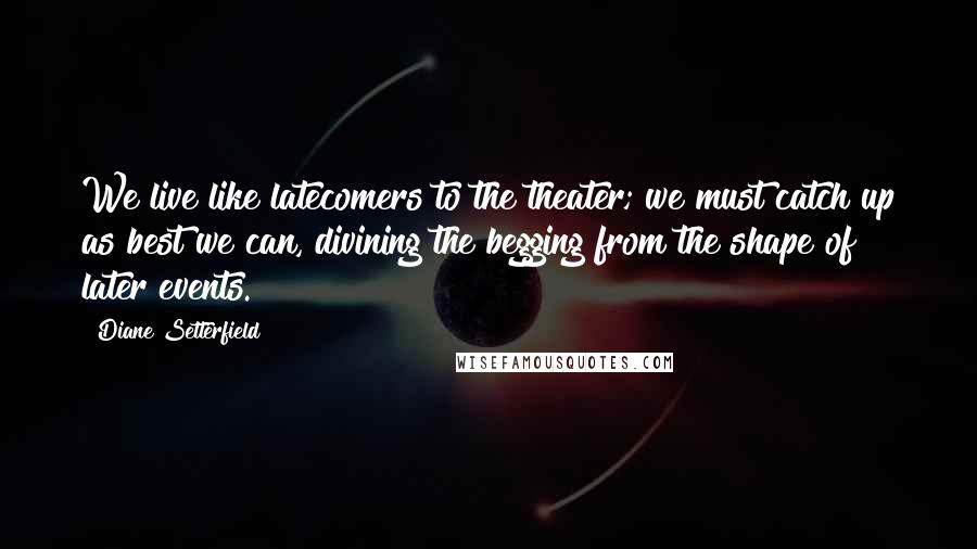 Diane Setterfield Quotes: We live like latecomers to the theater; we must catch up as best we can, divining the begging from the shape of later events.