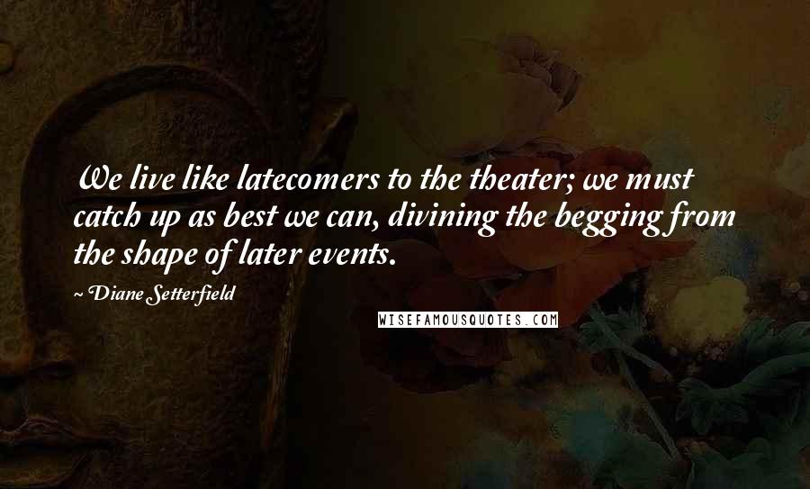 Diane Setterfield Quotes: We live like latecomers to the theater; we must catch up as best we can, divining the begging from the shape of later events.