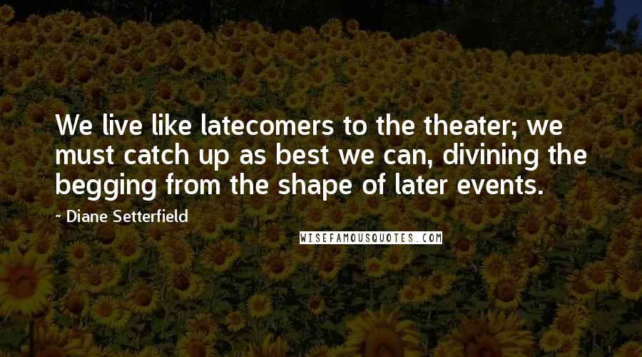 Diane Setterfield Quotes: We live like latecomers to the theater; we must catch up as best we can, divining the begging from the shape of later events.