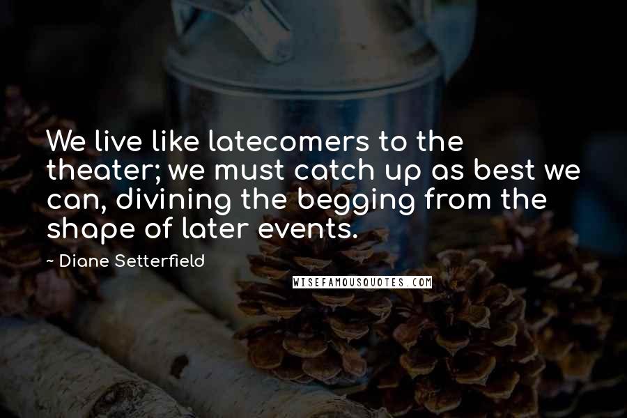 Diane Setterfield Quotes: We live like latecomers to the theater; we must catch up as best we can, divining the begging from the shape of later events.