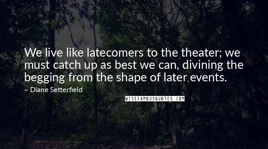 Diane Setterfield Quotes: We live like latecomers to the theater; we must catch up as best we can, divining the begging from the shape of later events.