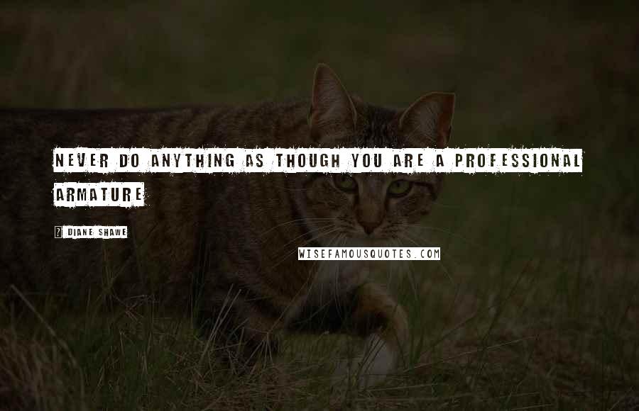 Diane Shawe Quotes: Never do anything as though you are a professional armature