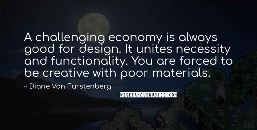 Diane Von Furstenberg Quotes: A challenging economy is always good for design. It unites necessity and functionality. You are forced to be creative with poor materials.