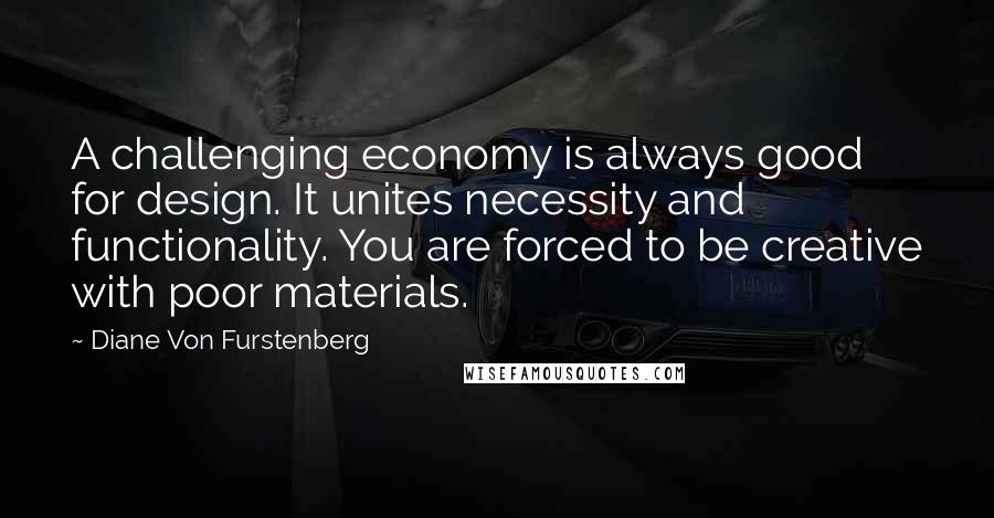 Diane Von Furstenberg Quotes: A challenging economy is always good for design. It unites necessity and functionality. You are forced to be creative with poor materials.