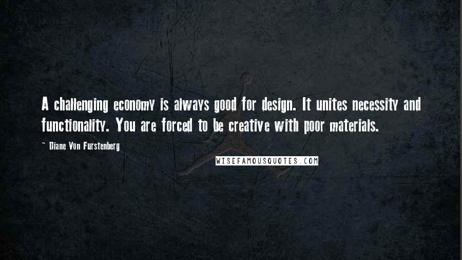 Diane Von Furstenberg Quotes: A challenging economy is always good for design. It unites necessity and functionality. You are forced to be creative with poor materials.