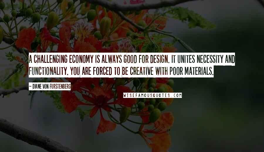 Diane Von Furstenberg Quotes: A challenging economy is always good for design. It unites necessity and functionality. You are forced to be creative with poor materials.