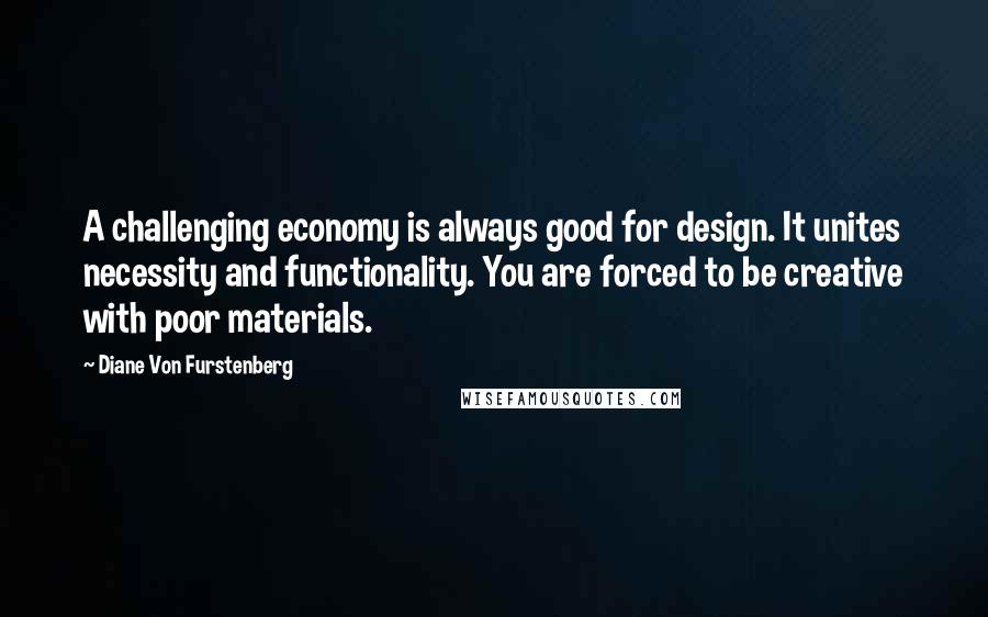 Diane Von Furstenberg Quotes: A challenging economy is always good for design. It unites necessity and functionality. You are forced to be creative with poor materials.