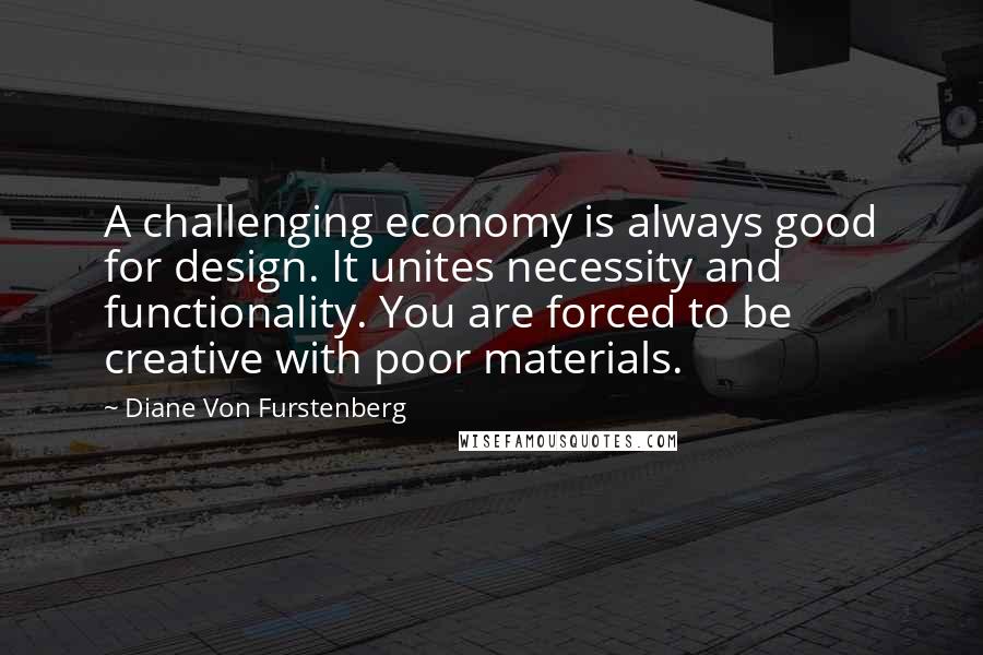 Diane Von Furstenberg Quotes: A challenging economy is always good for design. It unites necessity and functionality. You are forced to be creative with poor materials.