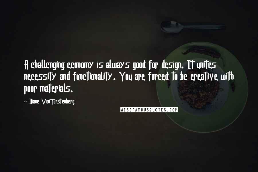 Diane Von Furstenberg Quotes: A challenging economy is always good for design. It unites necessity and functionality. You are forced to be creative with poor materials.