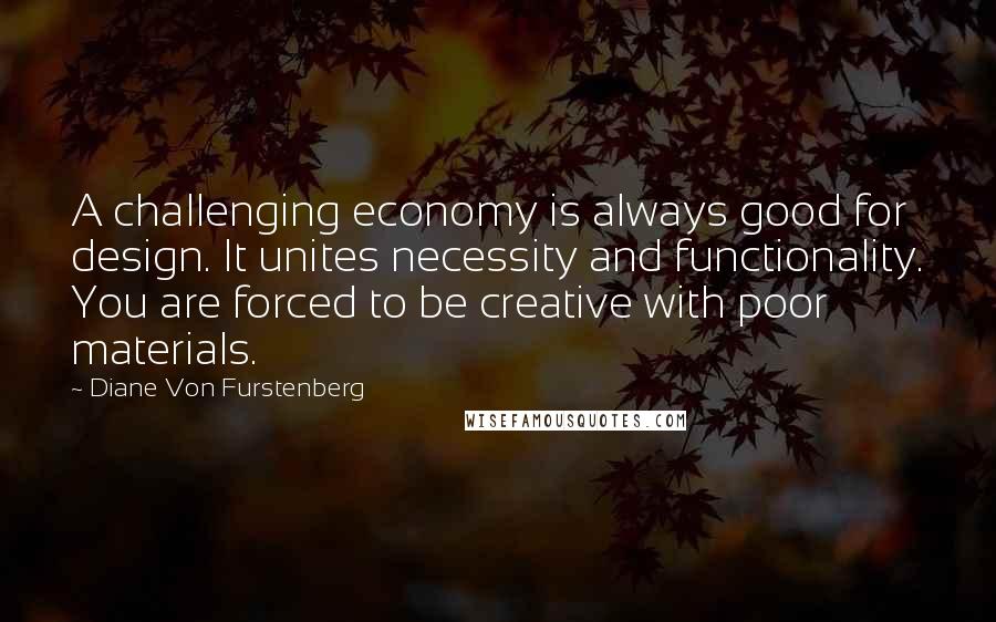 Diane Von Furstenberg Quotes: A challenging economy is always good for design. It unites necessity and functionality. You are forced to be creative with poor materials.