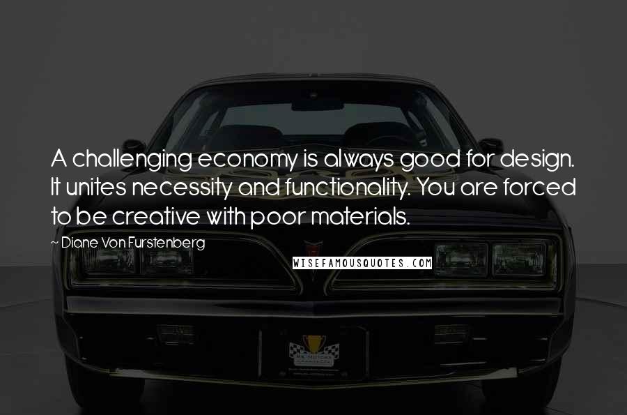 Diane Von Furstenberg Quotes: A challenging economy is always good for design. It unites necessity and functionality. You are forced to be creative with poor materials.