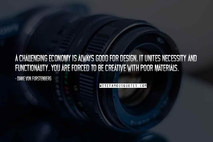 Diane Von Furstenberg Quotes: A challenging economy is always good for design. It unites necessity and functionality. You are forced to be creative with poor materials.
