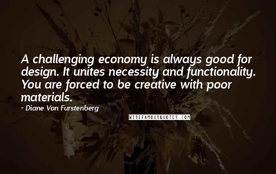 Diane Von Furstenberg Quotes: A challenging economy is always good for design. It unites necessity and functionality. You are forced to be creative with poor materials.