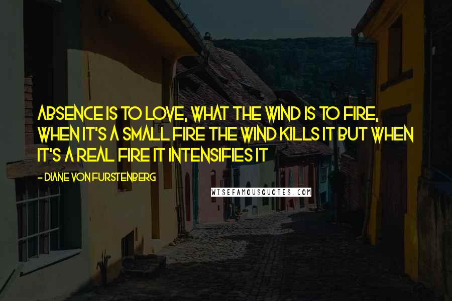 Diane Von Furstenberg Quotes: Absence Is To Love, What The Wind Is To Fire, When It's a Small Fire The Wind Kills It But When It's a Real Fire It Intensifies It